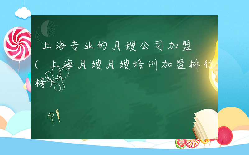 上海专业的月嫂公司加盟 (上海月嫂月嫂培训加盟排行榜)